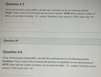 **Question 4.5**

Using activity based costing (ABC), calculate the overhead rate for the following activity: **Design**. That is, what is the overhead rate per hour of design? **NOTE**: Enter only the number of dollars, do not enter the dollar, "$", symbol. Therefore if your answer is "$10", enter only "10".

[Input box for answer]

---

**Question 39**

---

**Question 4.6**

Using activity based costing (ABC), calculate the overhead rate for the following activity: **Installation**. That is, what is the overhead rate per hour of installation to two decimal places? **NOTE**: Enter only the number of dollars, do not enter the dollar, "$", symbol. Therefore if your answer is "$10", enter only "10".

[Input box for answer]