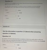 **Question 2.3**

LA Fashion uses the periodic inventory system. Record the journal entries required for the following three transactions (question 2.3 - 2.5):

On 1 April 2021, Carin purchased 75 containers of shirts for $54,000 cash and also paid $500 transportation costs in cash related to this purchase. Record the journal entry for LA Fashion:

- **[Select]** $54,000
- **[Select]** $54,000
- **[Select]** $500
- **[Select]** $500

**Question 2.4**

Use the information in question 2.3 (above) when answering question 2.4 (below).

On 10 April, LA Fashion determined that six containers of shirts have quality defects, which cost $7,500, so they were returned to the seller for a cash refund (recall that LA Fashion uses the periodic inventory system). Record the journal entry for LA Fashion:

- **[Select]** $7,500
- **[Select]** $7,500