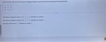 Use the simplex method to find the optimum strategy for players A and B and the value of the game for the payoff matrix.
5 0-5
-5
0 5
6-5 6
The optimum strategy for player A is (). (Simplify your answers.)
The optimumn strategy for player B is
. (Simplify your answers.)
The value of the game is. (Simplify your answer.)