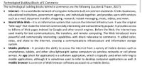 Technological Building Blocks of E-Commerce
The technological building blocks behind e-commerce are the following (Laudon & Traver, 2017):
Internet – It is a worldwide network of computer networks built on common standards. It links businesses,
educational institutions, government agencies, and individuals together, and provides users with services
such as e-mail, document transfer, shopping, research, instant messaging, music, videos, and news.
World Wide Web – It is an information system that runs on the Internet infrastructure. It was the original
"killer app" that made the Internet commercially interesting and extraordinarily popular. It provides access
to billions of Web pages indexed by Google and other search engines. Before the Web, the Internet was
used mainly for text communications, file transfers, and remote computing. The Web introduced more
powerful and commercially interesting capabilities with direct relevance to commerce. It added color,
voice, and video to the Internet, creating a communications infrastructure and information storage
system.
Mobile platform – It provides the ability to access the Internet from a variety of mobile devices such as
smartphones, tablets, and other ultra-lightweight laptop computers via wireless networks or cell phone
service. An app (short for application) is a software application, which is typically used when referring to
mobile applications, although it is sometimes used to refer to desktop computer applications as well. A
mobile browser is a version of Web browser software accessed via a mobile device.
