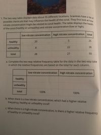 possible chemicals that may influence the health of the coral. They first look at how
1. The two-way table displays data about 55 different locations. Scientists have a lie
nitrate concentration might be related to coral health. The table displays the hea
of the coral (healthy or unhealthy) and nitrate concentration (low or high).
low nitrate concentration high nitrate concentration total
healthy
20
25
unhealthy
8
22
30
total
28
27
55
a. Complete the two-way relative frequency table for the data in the two-way table
in which the relative frequencies are based on the total for each column.
low nitrate concentration high nitrate concentration
healthy
unhealthy
total
100%
100%
b. When there is a low nitrate concentration, which had a higher relative
frequency, healthy or unhealthy coral?
c. When there is a high nitrate concentration, is there a higher relative frequency
of healthy or unhealthy coral?
