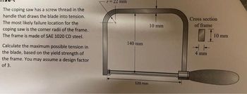 The coping saw has a screw thread in the
handle that draws the blade into tension.
The most likely failure location for the
coping saw is the corner radii of the frame.
The frame is made of SAE 1020 CD steel.
Calculate the maximum possible tension in
the blade, based on the yield strength of
the frame. You may assume a design factor
of 3.
r = 22 mm
140 mm
120 mm
10 mm
Cross section
of frame
4 mm
10 mm