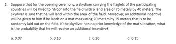 2. Suppose that for the opening ceremony, a skydiver carrying the flaglets of the participating
countries will be hired to "drop" into the field with a land area of 75 meters by 40 meters. The
skydiver is sure that he will land within the area of the field. Moreover, an additional incentive
will be given to him if he lands on a mat measuring 20 meters by 15 meters that is to be
randomly laid out on the field. If the skydiver has no prior knowledge of the mat's location, what
is the probability that he will receive an additional incentive?
a. 0.07
b. 0.10
c. 0.20
d. 0.15