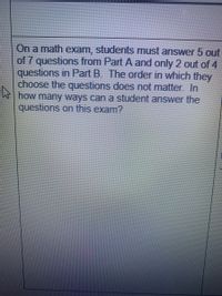 On a math exam, students must answer 5 out
of 7 questions from Part A and only 2 out of 4
questions in Part B. The order in which they
choose the questions does not matter. In
how many ways can a student answer the
questions on this exam?
