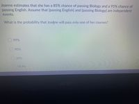 Joanne estimates that she has a 85% chance of passing Biology and a 95% chance of
passing English. Assume that {passing English} and {passing Biology} are independent
events.
What is the probability that Joanne will pass only one of her courses?
99%
90%
20%
18.5%
acer
