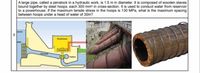 A large pipe, called a penstock in a hydraulic work, is 1.5 m in diameter. It is composed of wooden staves
bound together by steel hoops, each 300 mm2 in cross-section. It is used to conduct water from reservoir
to a powerhouse. If the maximum tensile stress in the hoops is 130 MPa, what is the maximum spacing
between hoops under a head of water of 30m?
Pwh
Senerator
