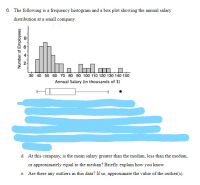 6. The following is a frequency histogram and a box plot showing the annual salary
distribution at a small company.
30 40 50 60 70 80 90 100 110 120 130 140 150
Annual Salary (in thousands of $)
Number of Employees
2.
