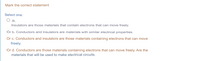 Mark the correct statement
Select one:
Oa.
Insulators are those materials that contain electrons that can move freely.
Or b. Conductors and insulators are materials with similar electrical properties.
Or c. Conductors and insulators are those materials containing electrons that can move
freely.
Or d. Conductors are those materials containing electrons that can move freely. Are the
materials that will be used to make electrical circuits.
