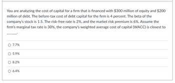 You are analyzing the cost of capital for a firm that is financed with $300 million of equity and $200
million of debt. The before-tax cost of debt capital for the firm is 4 percent. The beta of the
company's stock is 1.5. The risk-free rate is 2%, and the market risk premium is 6%. Assume the
firm's marginal tax rate is 30%, the company's weighted average cost of capital (WACC) is closest to
O 7.7%
O 5.9%
O 8.2%
O 6.4%