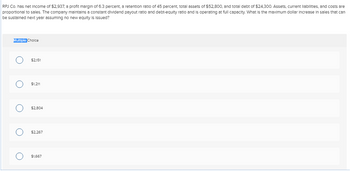 RPJ Co. has net Income of $2,937, a profit margin of 6.3 percent, a retention ratio of 45 percent, total assets of $52,800, and total debt of $24,300. Assets, current liabilities, and costs are
proportional to sales. The company maintains a constant dividend payout ratio and debt-equity ratio and is operating at full capacity. What is the maximum dollar Increase in sales that can
be sustained next year assuming no new equity is issued?
Multiple Choice
O
O
O
O
O
$2,151
$1,211
$2,804
$2,267
$1,667