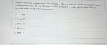 Using the residential mortgage-debt to income ratio of 28%, and total-debt to income ratio of 36%, what is
the largest loan (with a 30-year FRM at 6%) you can qualify for if you make $38,000 a year and have
outstanding debt with $250/month payments?
O $113,418
O $140,107
O $150,112
$155,616
O $148,445