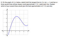 6. On the graph of f(x) below, sketch both the tangent line to f(x) at x = 3 and two or
three secant lines whose slopes could approximate f'(3). Label each line. Explain
which of your secant lines would give the best approximation of f'(3) and why.
3
h
2
st
H