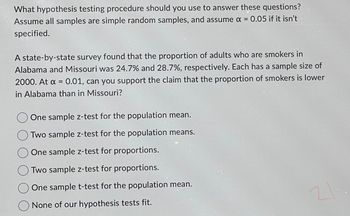 What hypothesis testing procedure should you use to answer these questions?
Assume all samples are simple random samples, and assume x = 0.05 if it isn't
specified.
A state-by-state survey found that the proportion of adults who are smokers in
Alabama and Missouri was 24.7% and 28.7%, respectively. Each has a sample size of
2000. At x = 0.01, can you support the claim that the proportion of smokers is lower
in Alabama than in Missouri?
One sample z-test for the population mean.
Two sample z-test for the population means.
One sample z-test for proportions.
Two sample z-test for proportions.
One sample t-test for the population mean.
None of our hypothesis tests fit.