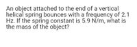 An object attached to the end of a vertical
helical spring bounces with a frequency of 2.1
Hz. If the spring constant is 5.9 N/m, what is
the mass of the object?
