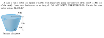 A tank is full of water (see figure). Find the work required to pump the water out of the spout (to the top
of the tank). Leave your final answer as an integral. DO NOT SOLVE THE INTEGRAL. Use the fact that
water weights 62.5 lb/ft³.
6 ft
8 ft
3 ft
frustum of a cone