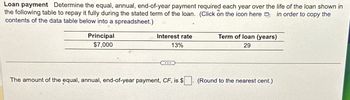 Loan payment Determine the equal, annual, end-of-year payment required each year over the life of the loan shown in
the following table to repay it fully during the stated term of the loan. (Click on the icon here in order to copy the
contents of the data table below into a spreadsheet.)
Principal
$7,000
Interest rate
13%
...
The amount of the equal, annual, end-of-year payment, CF, is $
Term of loan (years)
29
(Round to the nearest cent.)