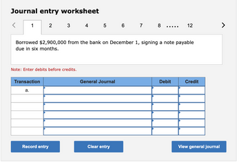 Journal entry worksheet
1
2
3
4
5
6
7
8
12
Borrowed $2,900,000 from the bank on December 1, signing a note payable
due in six months.
Note: Enter debits before credits.
Transaction
a.
General Journal
Debit
Credit
Record entry
Clear entry
View general journal