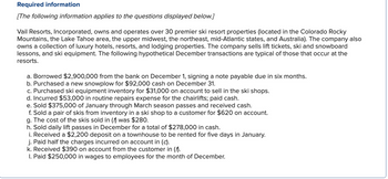 Required information
[The following information applies to the questions displayed below.]
Vail Resorts, Incorporated, owns and operates over 30 premier ski resort properties (located in the Colorado Rocky
Mountains, the Lake Tahoe area, the upper midwest, the northeast, mid-Atlantic states, and Australia). The company also
owns a collection of luxury hotels, resorts, and lodging properties. The company sells lift tickets, ski and snowboard
lessons, and ski equipment. The following hypothetical December transactions are typical of those that occur at the
resorts.
a. Borrowed $2,900,000 from the bank on December 1, signing a note payable due in six months.
b. Purchased a new snowplow for $92,000 cash on December 31.
c. Purchased ski equipment inventory for $31,000 on account to sell in the ski shops.
d. Incurred $53,000 in routine repairs expense for the chairlifts; paid cash.
e. Sold $375,000 of January through March season passes and received cash.
f. Sold a pair of skis from inventory in a ski shop to a customer for $620 on account.
g. The cost of the skis sold in (f) was $280.
h. Sold daily lift passes in December for a total of $278,000 in cash.
i. Received a $2,200 deposit on a townhouse to be rented for five days in January.
j. Paid half the charges incurred on account in (c).
k. Received $390 on account from the customer in (^).
I. Paid $250,000 in wages to employees for the month of December.