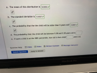 **Understanding Statistical Distribution for Child Age Calculation**

This lesson will explore essential concepts related to statistical distribution, particularly focusing on a data set examining children's ages. Follow along as we break down each part of the question and solve it using statistical methods.

---

### a. Mean Calculation

**The mean of this distribution is:** 
\[ \boxed{5.335} \]

---

### b. Standard Deviation Calculation

**The standard deviation is:** 
\[ \boxed{0.2627} \]

---

### c. Probability Calculation Over a Threshold

**The probability that the child will be older than 5 years old is:**
\[ \boxed{0.8681} \]

Here, the probability value indicates the likelihood that a child from this distribution will exceed the age of 5 years.

---

### d. Probability Calculation Between Two Values

**The probability that the child will be between 5.28 and 5.58 years old is:**

\[ \boxed{} \]

[This space is left for students to calculate based on their understanding.]

---

### e. Percentile Calculation for Child's Age

**If such a child is at the 58th percentile, how old is that child?**

\[ \boxed{} \text{ years old} \]

[This space is also left for students to determine the age by applying the percentile rank formula.]

---

### Additional Resources

For deeper understanding or if you find yourself needing assistance, please utilize the following resources: 

- **Video Tutorials:** 
  - [Video 1](#)
  - [Video 2](#)
  
- **Written Example:**
  - [Click here for a detailed example](#)
  
- **Instructor Assistance:**
  - [Message instructor](#)

Once you have completed the question, don't forget to submit your answers for evaluation!

---

**Submit Your Work:**

[Submit Question] [Jump to Answer]

---

---

This exercise aims to solidify your understanding of mean, standard deviation, and probability calculations within a real-world context. Good luck!

---

