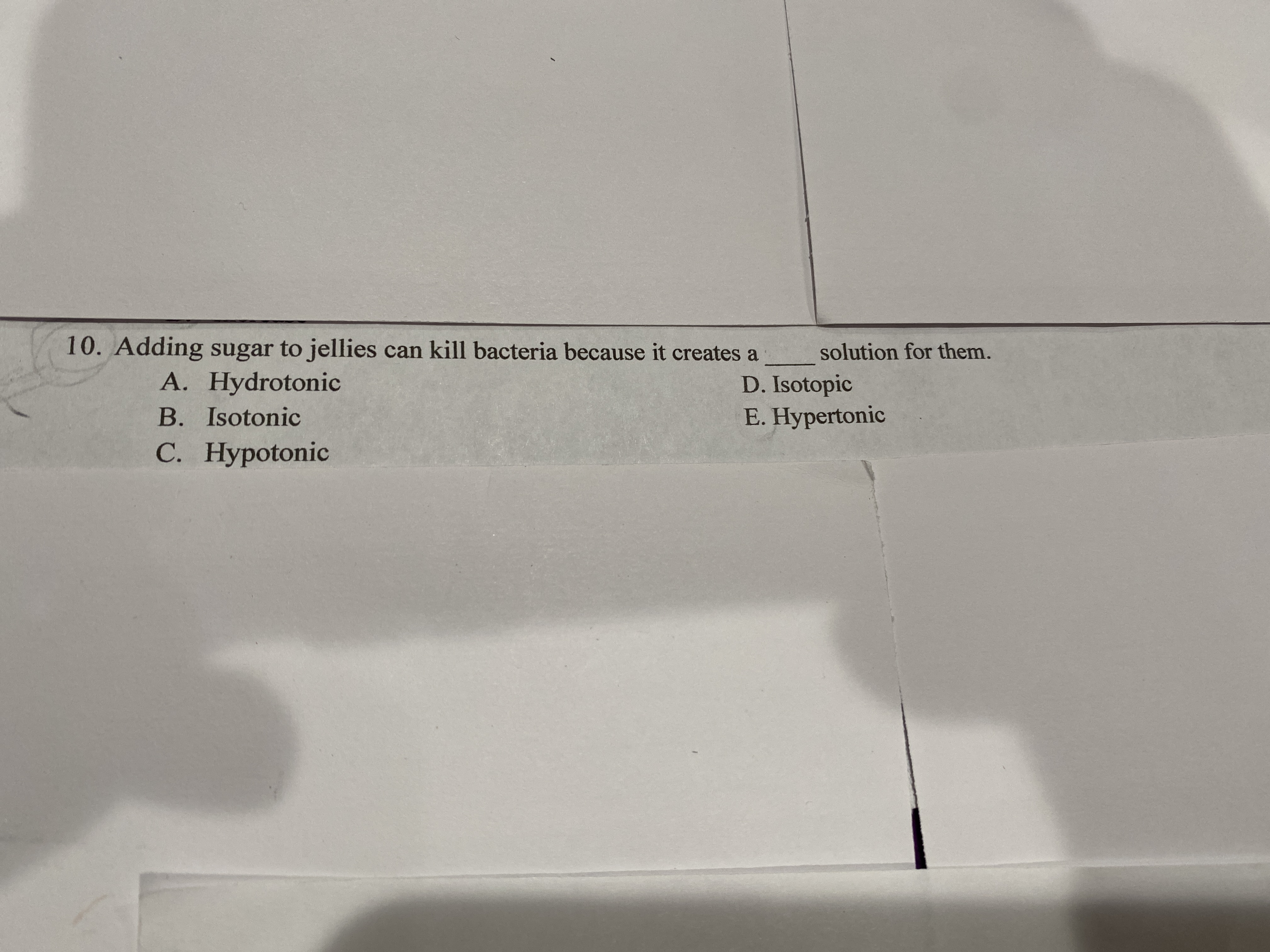 0. Adding sugar to jellies can kill bacteria because it creates a
solution for them.
A. Hydrotonic
D. Isotopic
E. Hypertonic
B. Isotonic
С. Нурotonic
