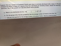 Suppose that the number of Facebook friends users have is normally distributed with a mean of 139 and a
standard deviation of about 42. Assume forty-four individuals are randomly chosen. Answer the following
questions. Round all answers to 4 decimal places where possible.
