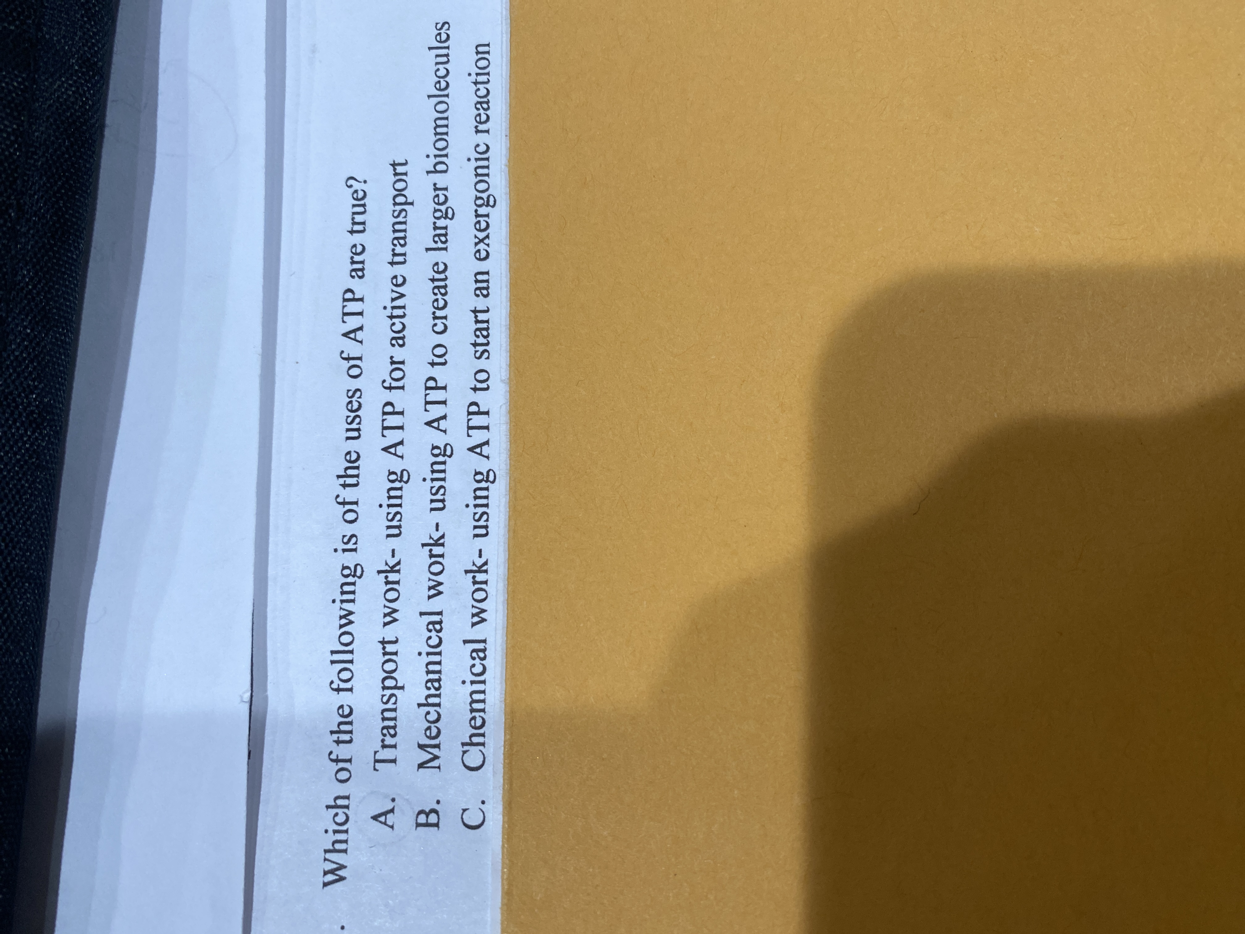 Which of the following is of the uses of ATP are true?
A. Transport work- using ATP for active transport
B. Mechanical work- using ATP to create larger biomolecules
C. Chemical work- using ATP to start an exergonic reaction
