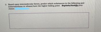 2. Based upon intermolecular forces, predict which substances in the following pair
(chloromethane or ethane) have the higher boiling point. Explain/Justify your
choice.