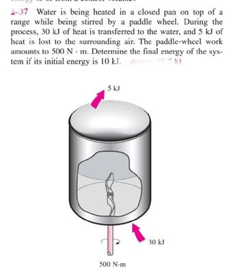 2-37 Water is being heated in a closed pan on top of a
range while being stirred by a paddle wheel. During the
process, 30 kJ of heat is transferred to the water, and 5 kJ of
heat is lost to the surrounding air. The paddle-wheel work
amounts to 500 Nm. Determine the final energy of the sys-
tem if its initial energy is 10 kJ. Answer 35.5 kJ
5 kJ
500 N-m
30 kJ