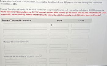 Tony Acrobats lent $44,639 to Donaldson, Inc., accepting Donaldson's 2-year, $55,000, zero-interest-bearing note. The implied
interest rate is 11%.
Prepare Tony's journal entries for the initial transaction, recognition of interest each year, and the collection of $55,000 at maturity.
(Round answers to O decimal places, e.g. 5,275. If no entry is required, select "No Entry" for the account titles and enter O for the amounts. Credit
account titles are automatically indented when the amount is entered. Do not indent manually. List all debit entries before credit entries.)
Account Titles and Explanation
(To record the initial transations)
(To record the recognition of interest in year one)
Debit
I
Credit