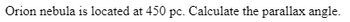 **Astronomical Calculations: Determining the Parallax Angle**

**Problem Statement:**
The Orion Nebula is located at a distance of 450 parsecs (pc). Calculate the parallax angle.

To calculate the parallax angle, we use the parallax formula:

\[ p = \frac{1}{d} \]

where:
- \( p \) is the parallax angle in arcseconds.
- \( d \) is the distance in parsecs (pc).

Given:
- Distance to the Orion Nebula (\( d \)) = 450 pc

**Calculation:**
\[ p = \frac{1}{450} \]
\[ p = 0.00222 \text{ arcseconds} \]

Therefore, the parallax angle for the Orion Nebula is 0.00222 arcseconds.