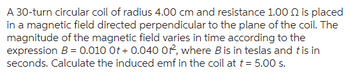 A 30-turn circular coil of radius 4.00 cm and resistance 1.000 is placed
in a magnetic field directed perpendicular to the plane of the coil. The
magnitude of the magnetic field varies in time according to the
expression B = 0.010 Ot+ 0.040 Of, where B is in teslas and tis in
seconds. Calculate the induced emf in the coil at t = 5.00 s.