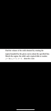 Find the volume of the solid obtained by rotating the
region bounded by the given curves about the specified line.
Sketch the region, the solid, and a typical disk or washer.
y= In x, y= 1, x= 1; about the x-axis
