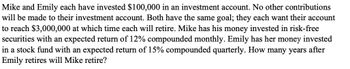 Mike and Emily each have invested $100,000 in an investment account. No other contributions
will be made to their investment account. Both have the same goal; they each want their account
to reach $3,000,000 at which time each will retire. Mike has his money invested in risk-free
securities with an expected return of 12% compounded monthly. Emily has her money invested
in a stock fund with an expected return of 15% compounded quarterly. How many years after
Emily retires will Mike retire?