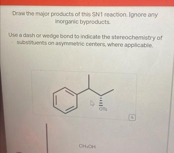 Draw the major products of this SN1 reaction. Ignore any
inorganic byproducts.
Use a dash or wedge bond to indicate the stereochemistry of
substituents on asymmetric centers, where applicable.
CH3OH
OTS
of