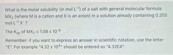 What is the molar solubility (in mol L-1¹) of a salt with general molecular formula
MX₂ (where M is a cation and X is an anion) in a solution already containing 0.355
mol L¹ X-?
The Ksp of MX2 = 1.08 x 10-8
Remember: if you want to express an answer in scientific notation, use the letter
"E". For example "4.32 x 104" should be entered as "4.32E4".