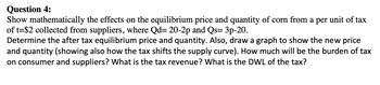 Question 4:
Show mathematically the effects on the equilibrium price and quantity of corn from a per unit of tax
of t=$2 collected from suppliers, where Qd= 20-2p and Qs= 3p-20.
Determine the after tax equilibrium price and quantity. Also, draw a graph to show the new price
and quantity (showing also how the tax shifts the supply curve). How much will be the burden of tax
on consumer and suppliers? What is the tax revenue? What is the DWL of the tax?