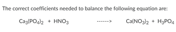 The correct coefficients needed to balance the following equation are:
Ca3(PO4)2 + HNO3
Ca(NO3)2 + H3PO4
->