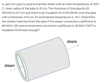 A cast iron pipe is used to transfer steam with an inlet temperature of 300
C. Inner radius of the pipe is 15 cm. The thickness of the pipe (k=25
W/(mK)) is 0.7 cm and there is an insulation (k=0.05 W/mK) over the pipe
with a thickness of 5 cm. Environmental temperature is -8 C. Determine
the steady heat loss from the pipe if the steam convection coefficient is
80 W/(m^2K) and environment convection coefficient is 25 W/(m^2K)? Is
insulation thickness enough?
steam
steam
