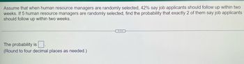 Assume that when human resource managers are randomly selected, 42% say job applicants should follow up within two
weeks. If 5 human resource managers are randomly selected, find the probability that exactly 2 of them say job applicants
should follow up within two weeks.
The probability is.
(Round to four decimal places as needed.)