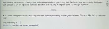 Assume that the amounts of weight that male college students gain during their freshman year are normally distributed
with a mean of μ = 1.1 kg and a standard deviation of o= 5.6 kg. Complete parts (a) through (c) below.
...
a. If 1 male college student is randomly selected, find the probability that he gains between 0 kg and 3 kg during freshman
year.
The probability is
(Round to four decimal places as needed.)