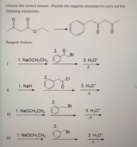 Choose the correct answer: Provide the reagents necessary to carry out the
following conversion.
Reagent choices:
2. O
Br
1. NaOCH,CH3
3. H30*
2.
CI
1. NaH
3. H30*
II
Br
1. NaOCH,CH3
II
3. H30*
2.
Br
1. NaOCH,CH3
IV
3. H30*
2.
