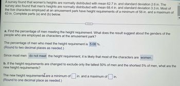 A survey found that women's heights are normally distributed with mean 62.7 in. and standard deviation 2.6 in. The
survey also found that men's heights are normally distributed with mean 68.4 in. and standard deviation 3.3 in. Most of
the live characters employed at an amusement park have height requirements of a minimum of 56 in. and a maximum of
63 in. Complete parts (a) and (b) below.
a. Find the percentage of men meeting the height requirement. What does the result suggest about the genders of the
people who are employed as characters at the amusement park?
The percentage of men who meet the height requirement is 5.08 %.
(Round to two decimal places as needed.)
Since most men do not meet the height requirement, it is likely that most of the characters are women.
b. If the height requirements are changed to exclude only the tallest 50% of men and the shortest 5% of men, what are the
new height requirements?
The new height requirements are a minimum of in. and a maximum of
(Round to one decimal place as needed.)
in.