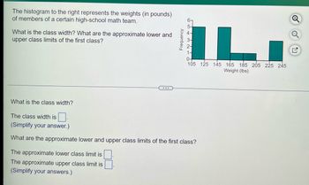 The histogram to the right represents the weights (in pounds) of members of a certain high-school math team.

**Graph Explanation:**
- The x-axis represents the weight in pounds, ranging from 105 to 245 pounds, in intervals of 20 pounds.
- The y-axis represents frequency, ranging from 0 to 6.
- The histogram bars indicate the number of individuals within each weight class.
  - The first bar spans from 105 to less than 125 pounds and has a frequency of 5.
  - The second bar spans from 125 to less than 145 pounds and has a frequency of 0.
  - The third bar spans from 145 to less than 165 pounds and has a frequency of 5.
  - The fourth bar spans from 165 to less than 185 pounds and has a frequency of about 1.
  - The fifth bar spans from 185 to less than 205 pounds and has a frequency of about 1.
  - The sixth bar spans from 205 to less than 225 pounds and has a frequency of 0.
  - The seventh bar spans from 225 to less than 245 pounds and has a frequency of 3.

**Questions and Input Fields:**
1. **What is the class width?**
   - The class width is [ ].
   - *(Simplify your answer.)*

2. **What are the approximate lower and upper class limits of the first class?**
   - The approximate lower class limit is [ ].
   - The approximate upper class limit is [ ].
   - *(Simplify your answers.)*