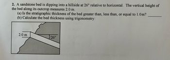 2. A sandstone bed is dipping into a hillside at 26° relative to horizontal. The vertical height of
the bed along its outcrop measures 2.0 m.
(a) Is the stratigraphic thickness of the bed greater than, less than, or equal to 1.0m?
(b) Calculate the bed thickness using trigonometry:
2.0 m
26°