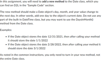 In this assignment, you will need to add a new method to the Date class, which you
can find on D2L in the "Sample Code" section.
The new method should make a Date object's day, month, and year value change to
the next day. In other words, add one day to the object's current date. Do not use any
part of the built-in DateTime class, but you may want to use the DaysInMonth()
method from the Date class.
Examples:
• If the Date object stores the date 12/31/2021, then after calling your method
it should store the date 1/1/2022
• If the Date object stores the date 2/28/2022, then after calling your method it
should store the date 3/1/2022
As noted in the common instructions, you only need to turn in your new method, not
the entire Date class.