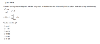 QUESTION 2
Solve the following differential equation in Matlab using ode45.m. Use time interval of 0.1 second. (Don't use options in ode45 to change teh tolerance.)
d²x(t)
dt²
x(0)-1,
+x²=0
dx
dt
#L-
=1.
=0
What is dx/dt (t=2.5)?
-0.217
-1.32
0.432
0.556
-0.485
○ 0.120