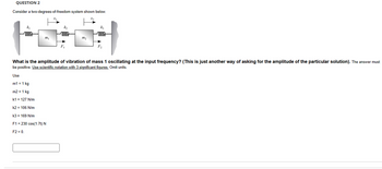 QUESTION 2
Consider a two-degrees-of-freedom system shown below.
k₁
woo
kz
oooo
kz
oooo
m2
F2
What is the amplitude of vibration of mass 1 oscillating at the input frequency? (This is just another way of asking for the amplitude of the particular solution). The answer must
be positive. Use scientific notation with 3 significant figures. Omit units.
Use
m1 = 1 kg
m2 = 1 kg
k1 = 127 N/m
k2 = 106 N/m
k3 = 169 N/m
F1 230 cos(1.7t) N
F2 = 0.