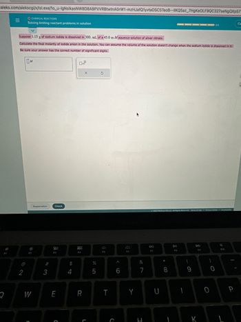 aleks.com/alekscgi/x/Isl.exe/1o_u-IgNsIkasNW8D8A9PVVRBtwtnA0rW1-mzHJafQ1yvtaDSC5TeoB--IIKQ5az_7HgKeOLF9QC327seNgQXp57
2
O CHEMICAL REACTIONS
Solving limiting reactant problems in solution
2
Suppose 1.15 g of sodium iodide is dissolved in 300. mL of a 45.0 m M aqueous solution of silver nitrate.
Calculate the final molarity of lodide anion in the solution. You can assume the volume of the solution doesn't change when the sodium lodide is dissolved in it.
Be sure your answer has the correct number of significant digits.
OM
F2
W
C
Explanation
#
3
Check
20
F3
E
C
$
4
0.2
F4
R
X
L
25
%
3
F5
T
C
A
6
Fö
Y
&
7
I
2023 McGrew HR LLC. All Rights Reserved Terms of Use Privacy Center
F7
U
* 00
8
Dil
FB
{
9
F9
K
O
0/5
)
0
Accensbilty
F10
P
Ca
T