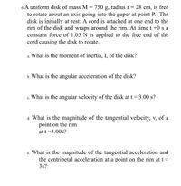 6 A uniform disk of mass M = 750 g, radius r = 28 cm, is free
to rotate about an axis going into the paper at point P. The
disk is initially at rest. A cord is attached at one end to the
rim of the disk and wraps around the rim. At time t =0 s a
constant force of 1.05 N is applied to the free end of the
cord causing the disk to rotate.
a. What is the moment of inertia, I, of the disk?
b. What is the angular acceleration of the disk?
c. What is the angular velocity of the disk at t= 3.00 s?
d. What is the magnitude of the tangential velocity, v, of a
point on the rim
at t =3.00s?
What is the magnitude of the tangential acceleration and
the centripetal acceleration at a point on the rim at t =
3s?
е.
