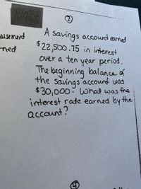 (2)
A savings accound earned
$22,500.15 in interest
over a ten year period.
The beginning balance of
the savings accound was
$30,000: What was the
interest rate earned by the
account?
nusement
ned
